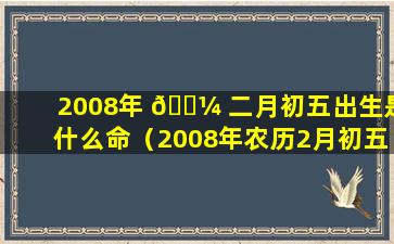 2008年 🌼 二月初五出生是什么命（2008年农历2月初五是阳历几号）